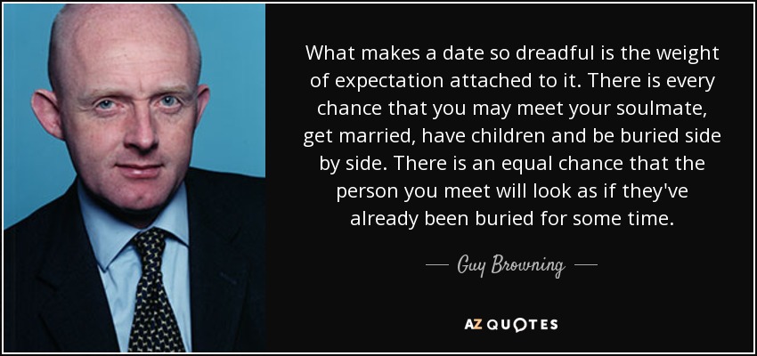 What makes a date so dreadful is the weight of expectation attached to it. There is every chance that you may meet your soulmate, get married, have children and be buried side by side. There is an equal chance that the person you meet will look as if they've already been buried for some time. - Guy Browning