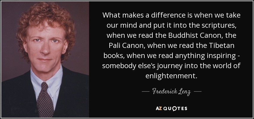 What makes a difference is when we take our mind and put it into the scriptures, when we read the Buddhist Canon, the Pali Canon, when we read the Tibetan books, when we read anything inspiring - somebody else's journey into the world of enlightenment. - Frederick Lenz