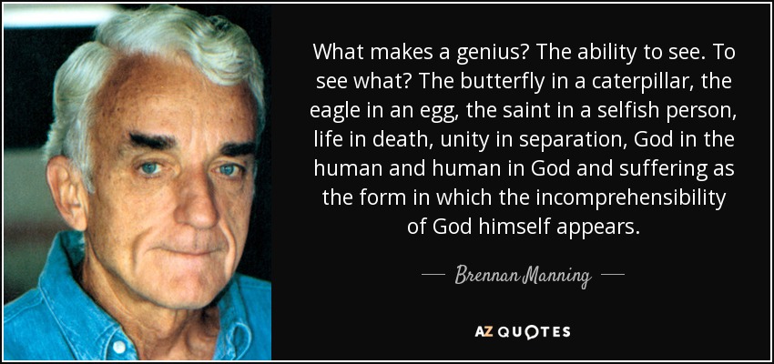 What makes a genius? The ability to see. To see what? The butterfly in a caterpillar, the eagle in an egg, the saint in a selfish person, life in death, unity in separation, God in the human and human in God and suffering as the form in which the incomprehensibility of God himself appears. - Brennan Manning