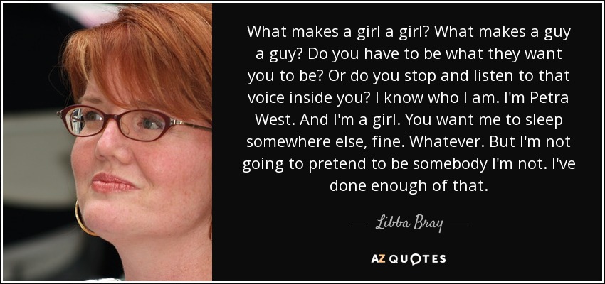 What makes a girl a girl? What makes a guy a guy? Do you have to be what they want you to be? Or do you stop and listen to that voice inside you? I know who I am. I'm Petra West. And I'm a girl. You want me to sleep somewhere else, fine. Whatever. But I'm not going to pretend to be somebody I'm not. I've done enough of that. - Libba Bray