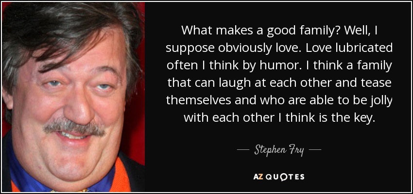 What makes a good family? Well, I suppose obviously love. Love lubricated often I think by humor. I think a family that can laugh at each other and tease themselves and who are able to be jolly with each other I think is the key. - Stephen Fry