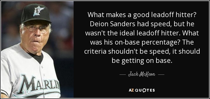 What makes a good leadoff hitter? Deion Sanders had speed, but he wasn't the ideal leadoff hitter. What was his on-base percentage? The criteria shouldn't be speed, it should be getting on base. - Jack McKeon