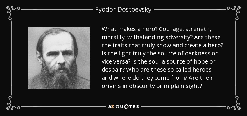 What makes a hero? Courage, strength, morality, withstanding adversity? Are these the traits that truly show and create a hero? Is the light truly the source of darkness or vice versa? Is the soul a source of hope or despair? Who are these so called heroes and where do they come from? Are their origins in obscurity or in plain sight? - Fyodor Dostoevsky