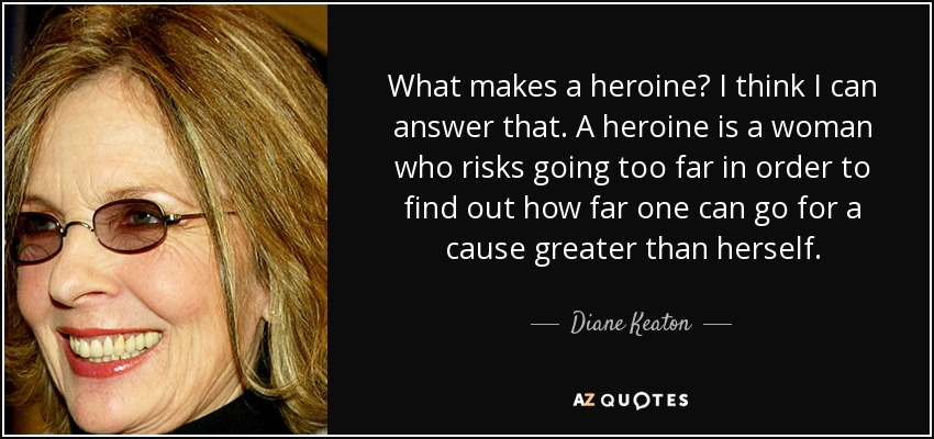 What makes a heroine? I think I can answer that. A heroine is a woman who risks going too far in order to find out how far one can go for a cause greater than herself. - Diane Keaton