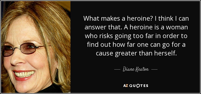 What makes a heroine? I think I can answer that. A heroine is a woman who risks going too far in order to find out how far one can go for a cause greater than herself. - Diane Keaton