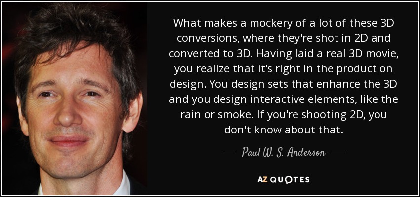 What makes a mockery of a lot of these 3D conversions, where they're shot in 2D and converted to 3D. Having laid a real 3D movie, you realize that it's right in the production design. You design sets that enhance the 3D and you design interactive elements, like the rain or smoke. If you're shooting 2D, you don't know about that. - Paul W. S. Anderson