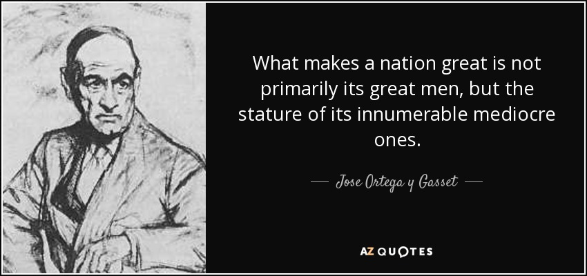 What makes a nation great is not primarily its great men, but the stature of its innumerable mediocre ones. - Jose Ortega y Gasset