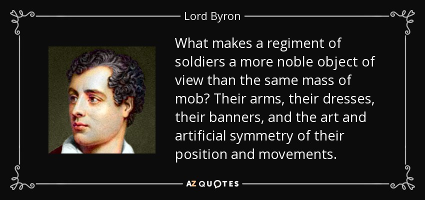 What makes a regiment of soldiers a more noble object of view than the same mass of mob? Their arms, their dresses, their banners, and the art and artificial symmetry of their position and movements. - Lord Byron