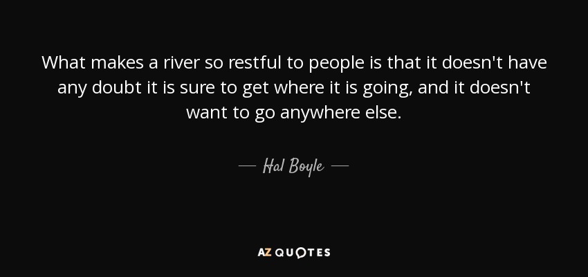 What makes a river so restful to people is that it doesn't have any doubt it is sure to get where it is going, and it doesn't want to go anywhere else. - Hal Boyle