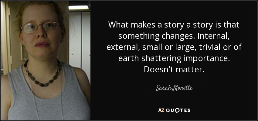 What makes a story a story is that something changes. Internal, external, small or large, trivial or of earth-shattering importance. Doesn't matter. - Sarah Monette