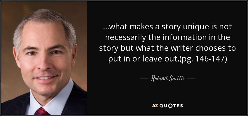 ...what makes a story unique is not necessarily the information in the story but what the writer chooses to put in or leave out.(pg. 146-147) - Roland Smith