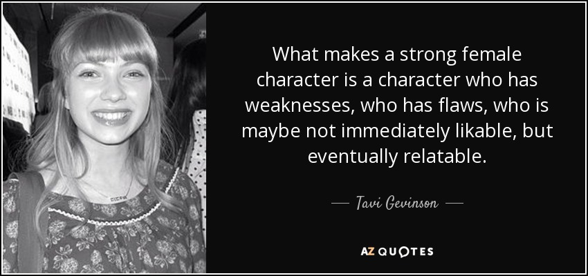 What makes a strong female character is a character who has weaknesses, who has flaws, who is maybe not immediately likable, but eventually relatable. - Tavi Gevinson