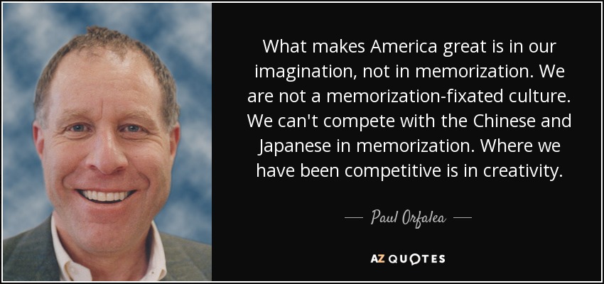 What makes America great is in our imagination, not in memorization. We are not a memorization-fixated culture. We can't compete with the Chinese and Japanese in memorization. Where we have been competitive is in creativity. - Paul Orfalea
