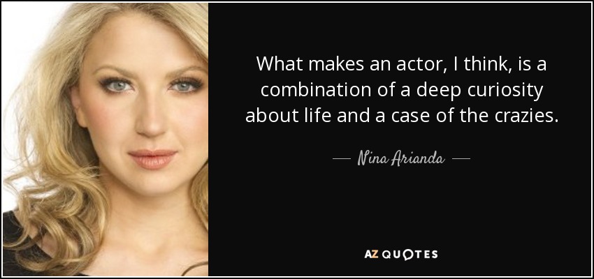 What makes an actor, I think, is a combination of a deep curiosity about life and a case of the crazies. - Nina Arianda