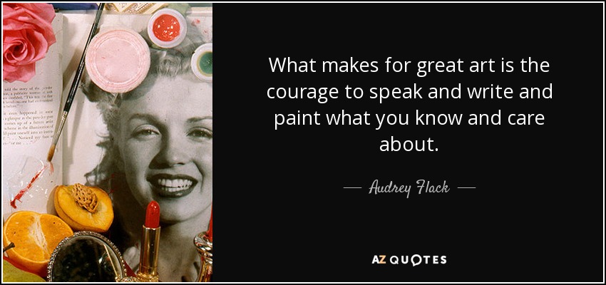 What makes for great art is the courage to speak and write and paint what you know and care about. - Audrey Flack