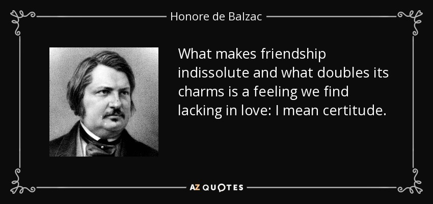 What makes friendship indissolute and what doubles its charms is a feeling we find lacking in love: I mean certitude. - Honore de Balzac