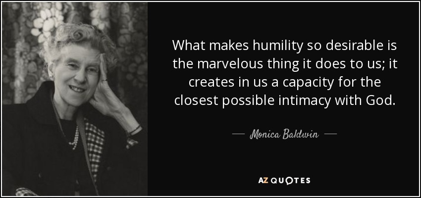 What makes humility so desirable is the marvelous thing it does to us; it creates in us a capacity for the closest possible intimacy with God. - Monica Baldwin