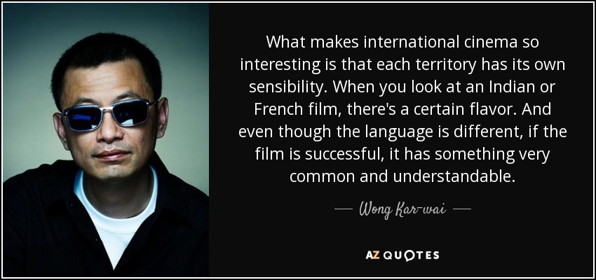 What makes international cinema so interesting is that each territory has its own sensibility. When you look at an Indian or French film, there's a certain flavor. And even though the language is different, if the film is successful, it has something very common and understandable. - Wong Kar-wai