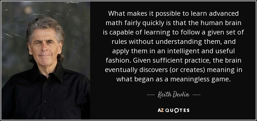 What makes it possible to learn advanced math fairly quickly is that the human brain is capable of learning to follow a given set of rules without understanding them, and apply them in an intelligent and useful fashion. Given sufficient practice, the brain eventually discovers (or creates) meaning in what began as a meaningless game. - Keith Devlin
