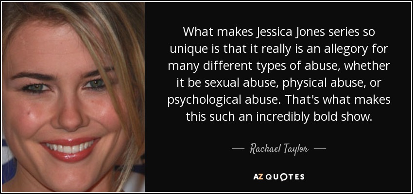What makes Jessica Jones series so unique is that it really is an allegory for many different types of abuse, whether it be sexual abuse, physical abuse, or psychological abuse. That's what makes this such an incredibly bold show. - Rachael Taylor