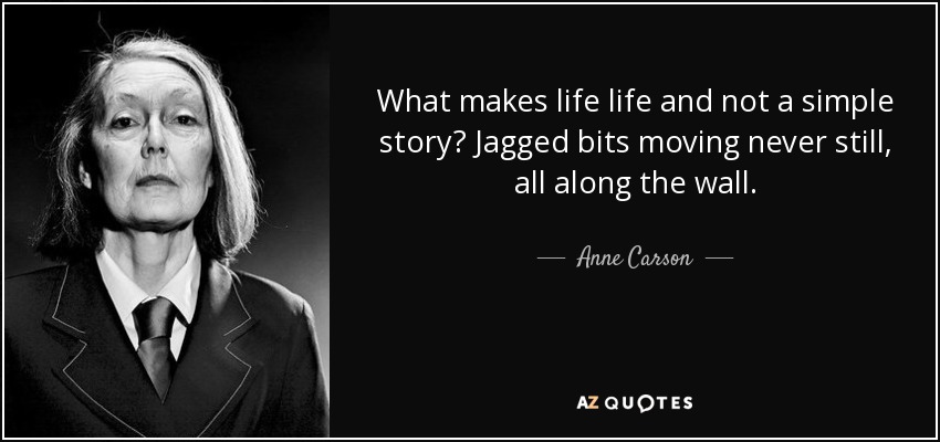 What makes life life and not a simple story? Jagged bits moving never still, all along the wall. - Anne Carson