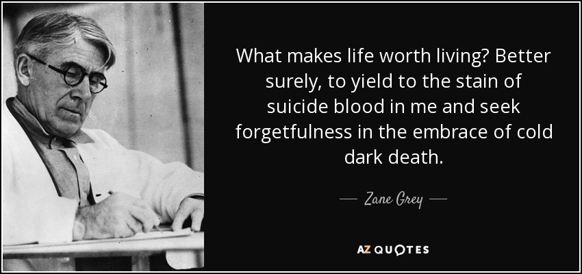 What makes life worth living? Better surely, to yield to the stain of suicide blood in me and seek forgetfulness in the embrace of cold dark death. - Zane Grey