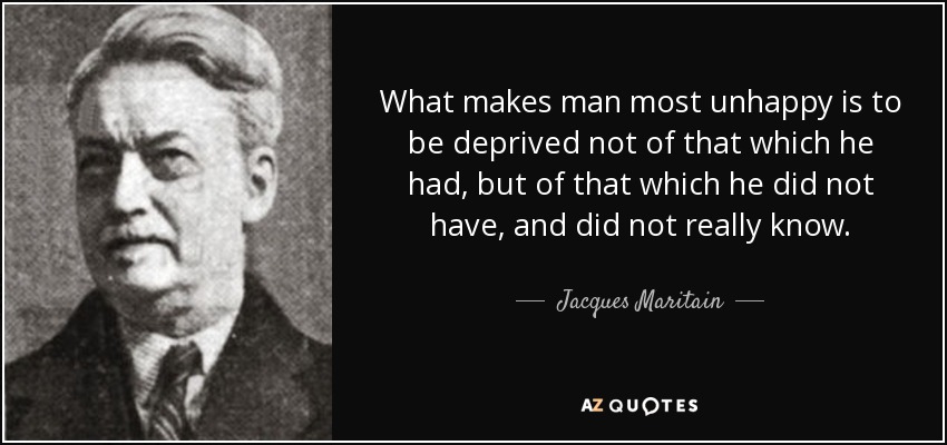 What makes man most unhappy is to be deprived not of that which he had, but of that which he did not have, and did not really know. - Jacques Maritain