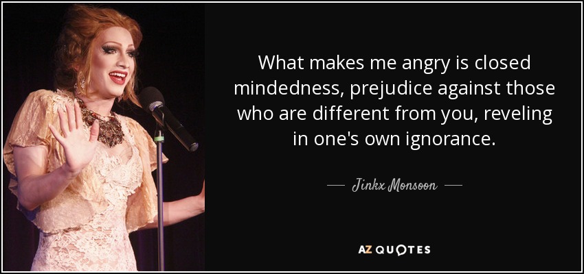 What makes me angry is closed mindedness, prejudice against those who are different from you, reveling in one's own ignorance. - Jinkx Monsoon