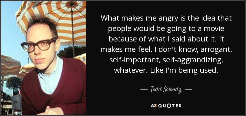 What makes me angry is the idea that people would be going to a movie because of what I said about it. It makes me feel, I don't know, arrogant, self-important, self-aggrandizing, whatever. Like I'm being used. - Todd Solondz