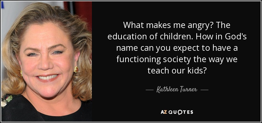 What makes me angry? The education of children. How in God's name can you expect to have a functioning society the way we teach our kids? - Kathleen Turner