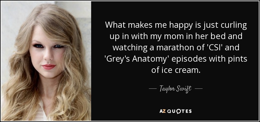 What makes me happy is just curling up in with my mom in her bed and watching a marathon of 'CSI' and 'Grey's Anatomy' episodes with pints of ice cream. - Taylor Swift
