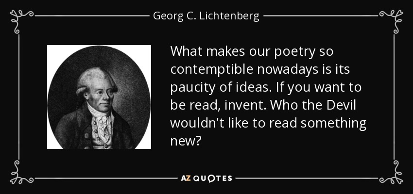 What makes our poetry so contemptible nowadays is its paucity of ideas. If you want to be read, invent. Who the Devil wouldn't like to read something new? - Georg C. Lichtenberg