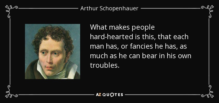 What makes people hard-hearted is this, that each man has, or fancies he has, as much as he can bear in his own troubles. - Arthur Schopenhauer