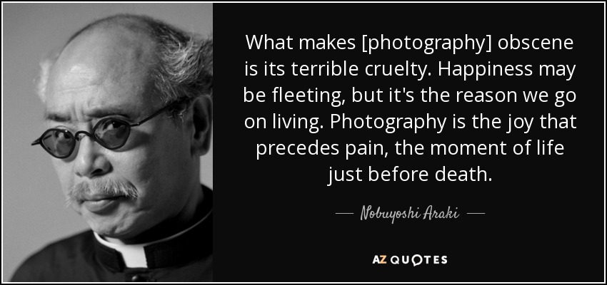 What makes [photography] obscene is its terrible cruelty. Happiness may be fleeting, but it's the reason we go on living. Photography is the joy that precedes pain, the moment of life just before death. - Nobuyoshi Araki