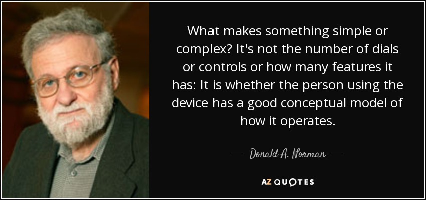 What makes something simple or complex? It's not the number of dials or controls or how many features it has: It is whether the person using the device has a good conceptual model of how it operates. - Donald A. Norman
