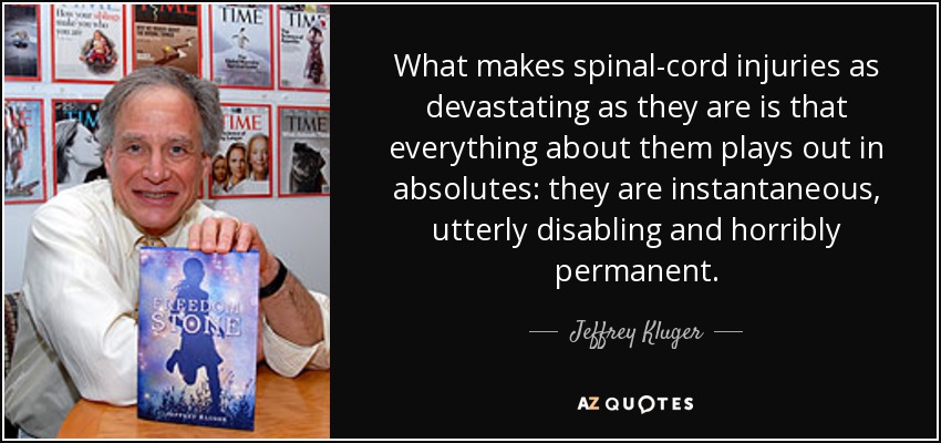 What makes spinal-cord injuries as devastating as they are is that everything about them plays out in absolutes: they are instantaneous, utterly disabling and horribly permanent. - Jeffrey Kluger
