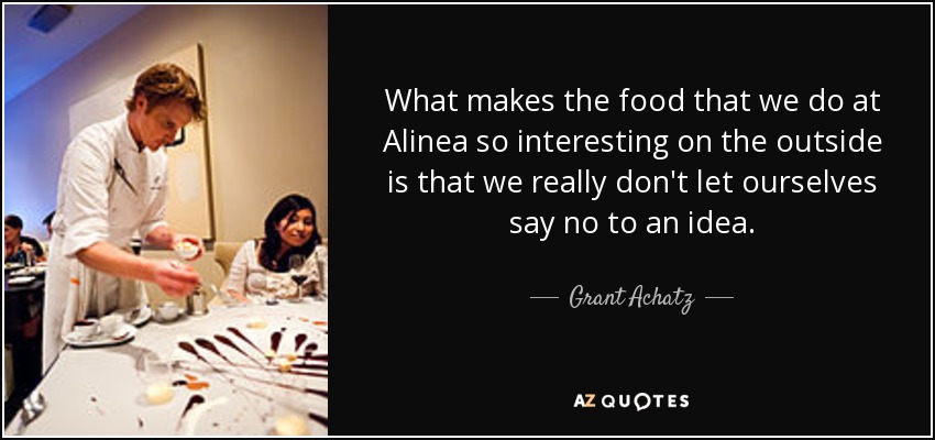 What makes the food that we do at Alinea so interesting on the outside is that we really don't let ourselves say no to an idea. - Grant Achatz