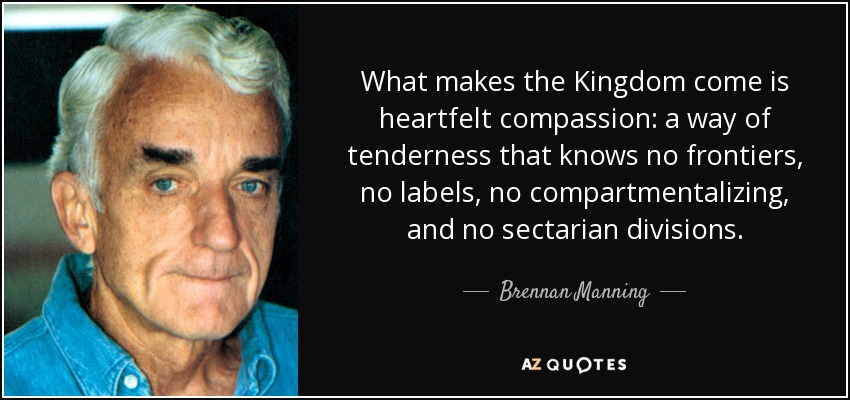 What makes the Kingdom come is heartfelt compassion: a way of tenderness that knows no frontiers, no labels, no compartmentalizing, and no sectarian divisions. - Brennan Manning