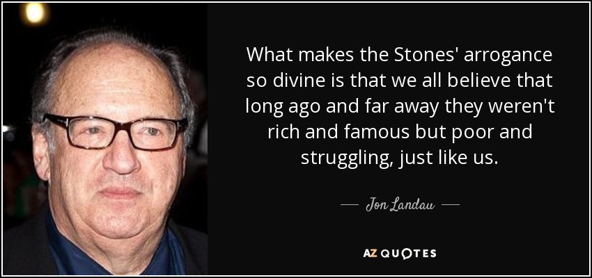 What makes the Stones' arrogance so divine is that we all believe that long ago and far away they weren't rich and famous but poor and struggling, just like us. - Jon Landau