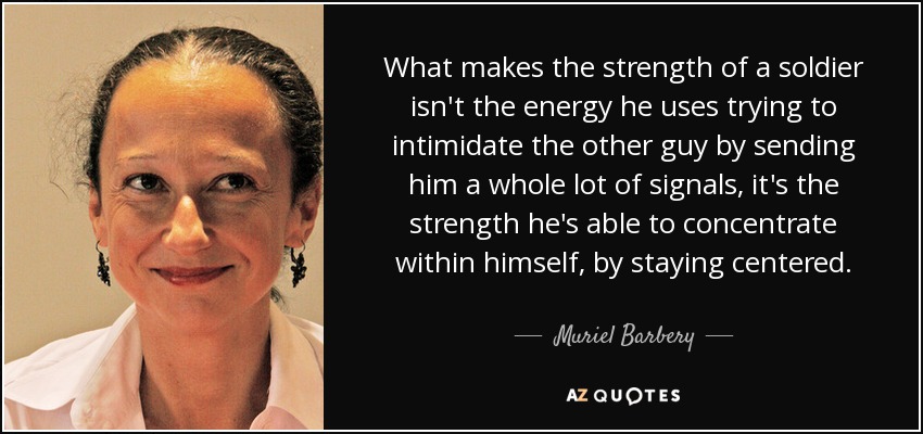 What makes the strength of a soldier isn't the energy he uses trying to intimidate the other guy by sending him a whole lot of signals, it's the strength he's able to concentrate within himself, by staying centered. - Muriel Barbery