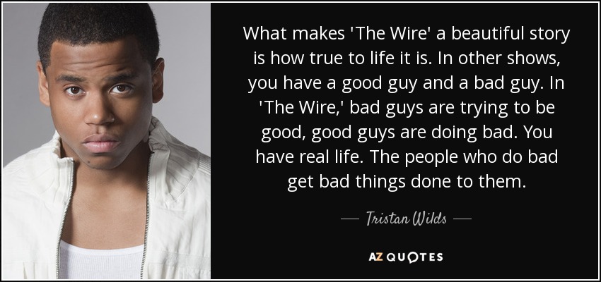 What makes 'The Wire' a beautiful story is how true to life it is. In other shows, you have a good guy and a bad guy. In 'The Wire,' bad guys are trying to be good, good guys are doing bad. You have real life. The people who do bad get bad things done to them. - Tristan Wilds