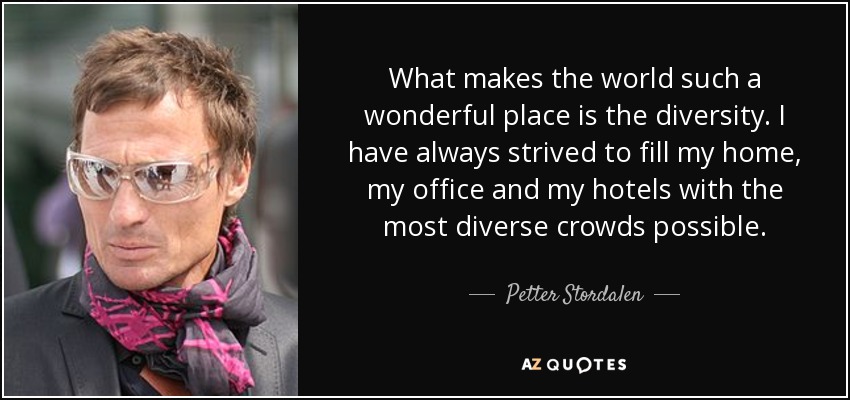 What makes the world such a wonderful place is the diversity. I have always strived to fill my home, my office and my hotels with the most diverse crowds possible. - Petter Stordalen