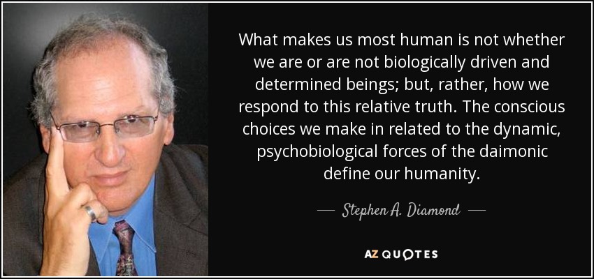 What makes us most human is not whether we are or are not biologically driven and determined beings; but, rather, how we respond to this relative truth. The conscious choices we make in related to the dynamic, psychobiological forces of the daimonic define our humanity. - Stephen A. Diamond