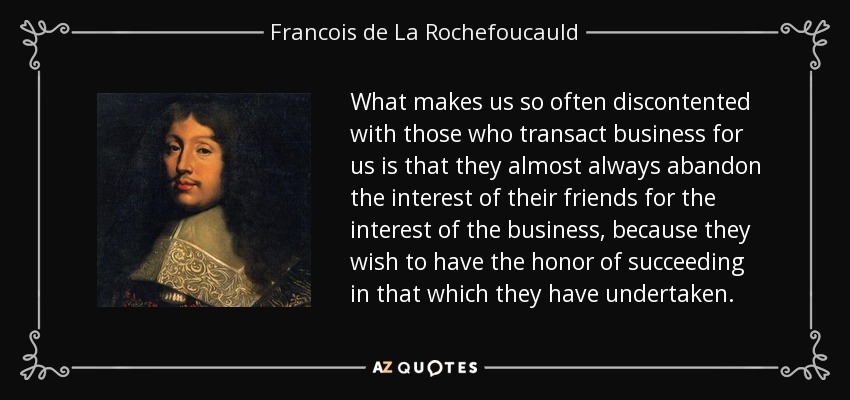 What makes us so often discontented with those who transact business for us is that they almost always abandon the interest of their friends for the interest of the business, because they wish to have the honor of succeeding in that which they have undertaken. - Francois de La Rochefoucauld
