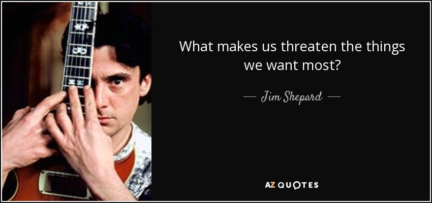 What makes us threaten the things we want most? - Jim Shepard