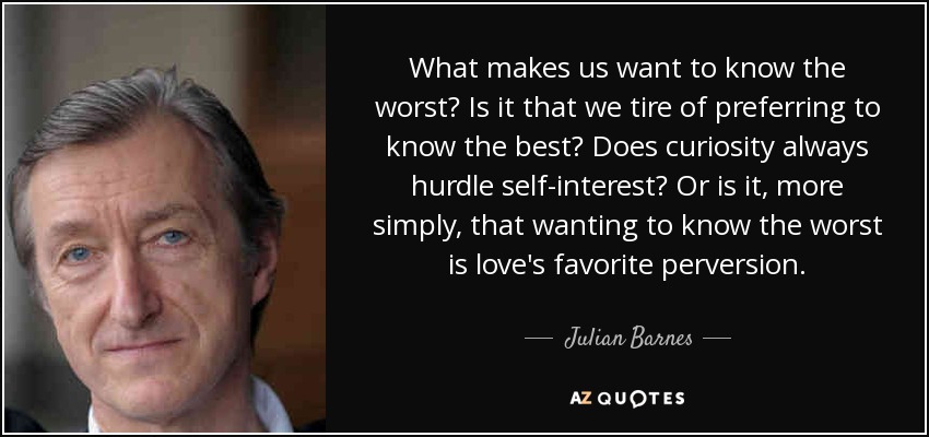 What makes us want to know the worst? Is it that we tire of preferring to know the best? Does curiosity always hurdle self-interest? Or is it, more simply, that wanting to know the worst is love's favorite perversion. - Julian Barnes