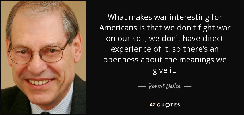 What makes war interesting for Americans is that we don't fight war on our soil, we don't have direct experience of it, so there's an openness about the meanings we give it. - Robert Dallek