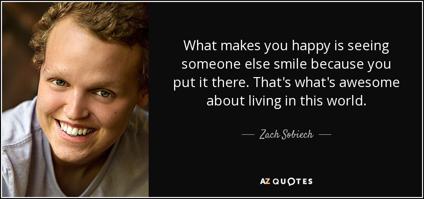 What makes you happy is seeing someone else smile because you put it there. That's what's awesome about living in this world. - Zach Sobiech
