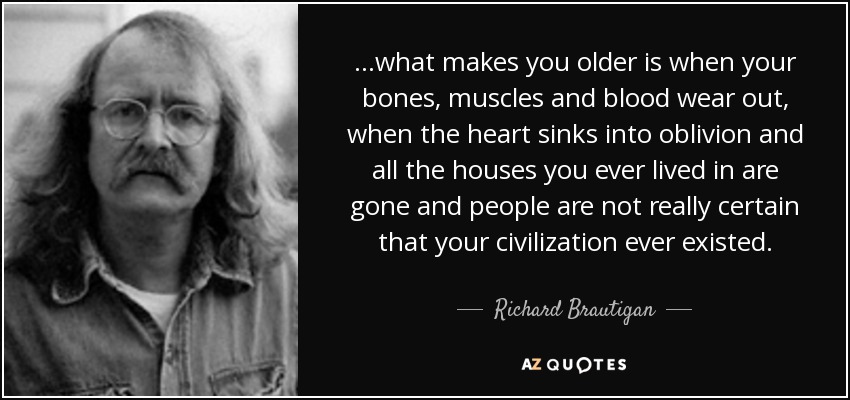 ...what makes you older is when your bones, muscles and blood wear out, when the heart sinks into oblivion and all the houses you ever lived in are gone and people are not really certain that your civilization ever existed. - Richard Brautigan