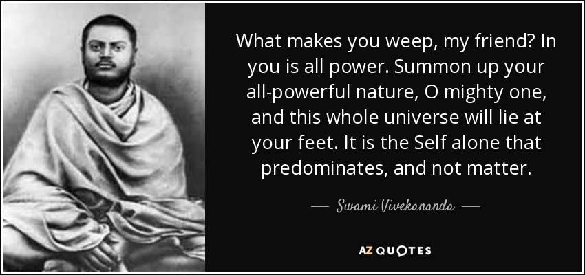 What makes you weep, my friend? In you is all power. Summon up your all-powerful nature, O mighty one, and this whole universe will lie at your feet. It is the Self alone that predominates, and not matter. - Swami Vivekananda